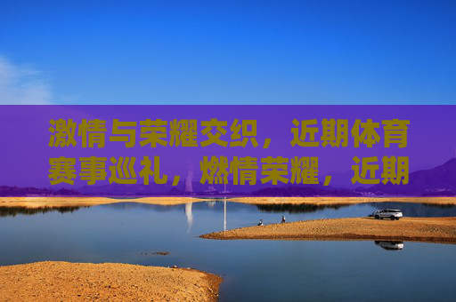 激情与荣耀交织,近期体育赛事巡礼,燃情荣耀,近期体育赛事巡礼 激情与荣耀交织,近期体育赛事巡礼,燃情荣耀,近期体育赛事巡礼