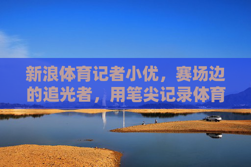 新浪体育记者小优，赛场边的追光者，用笔尖记录体育的温度，小优，赛场追光者，笔尖传温情