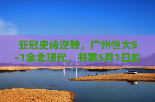亚冠史诗逆转,广州恒大5-1全北现代,书写5月1日的不朽传奇,广州恒大亚冠史诗逆转5-1全北现代,5月1日书写不朽传奇 亚冠史诗逆转,广州恒大5-1全北现代,书写5月1日的不朽传奇,广州恒大亚冠史诗逆转5-1全北现代,5月1日书写不朽传奇