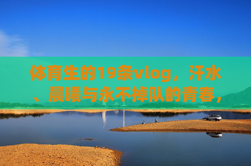 体育生的19条vlog，汗水、晨曦与永不掉队的青春，19条体育生vlog，汗水、晨曦与永不掉队的青春