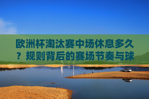 欧洲杯淘汰赛中场休息多久?规则背后的赛场节奏与球员智慧,欧洲杯淘汰赛中场休息,规则背后的赛场节奏与球员智慧 欧洲杯淘汰赛中场休息多久?规则背后的赛场节奏与球员智慧,欧洲杯淘汰赛中场休息,规则背后的赛场节奏与球员智慧