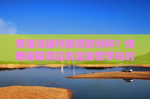 克洛泽缘何缺席欧洲杯？传奇谢幕背后的足球哲学与时代回响，克洛泽缺席欧洲杯？传奇谢幕的足球哲学与时代回响