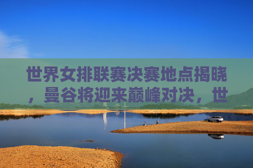 世界女排联赛决赛地点揭晓，曼谷将迎来巅峰对决，世界女排联赛决赛地点揭晓，曼谷将迎巅峰对决