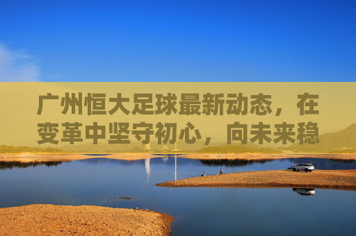 广州恒大足球最新动态，在变革中坚守初心，向未来稳步前行，广州恒大足球，变革中坚守初心，稳步前行