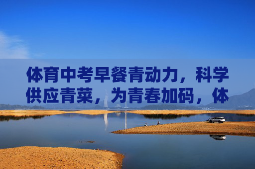 体育中考早餐青动力，科学供应青菜，为青春加码，体育中考早餐青动力，科学供青菜，为青春加码