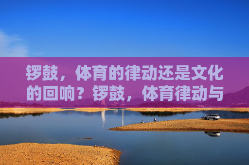 锣鼓,体育的律动还是文化的回响?锣鼓,体育律动与文化回响 锣鼓,体育的律动还是文化的回响?锣鼓,体育律动与文化回响