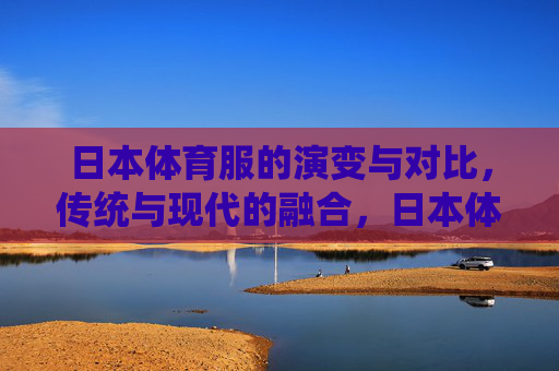 日本体育服的演变与对比,传统与现代的融合,日本体育服,传统与现代的演变融合 日本体育服的演变与对比,传统与现代的融合,日本体育服,传统与现代的演变融合