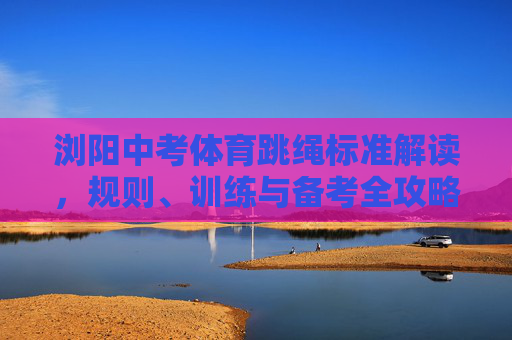 浏阳中考体育跳绳标准解读,规则、训练与备考全攻略,浏阳中考体育跳绳,标准、规则、训练与备考全攻略 浏阳中考体育跳绳标准解读,规则、训练与备考全攻略,浏阳中考体育跳绳,标准、规则、训练与备考全攻略