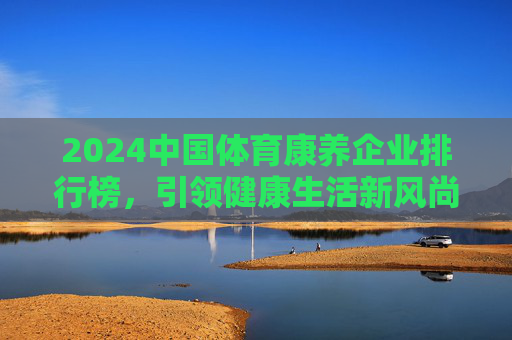 2024中国体育康养企业排行榜，引领健康生活新风尚，2024中国体育康养企业排行榜，引领健康生活新风尚