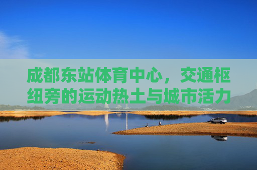 成都东站体育中心,交通枢纽旁的运动热土与城市活力新地标,成都东站体育中心,枢纽旁的运动热土与城市活力新地标 成都东站体育中心,交通枢纽旁的运动热土与城市活力新地标,成都东站体育中心,枢纽旁的运动热土与城市活力新地标