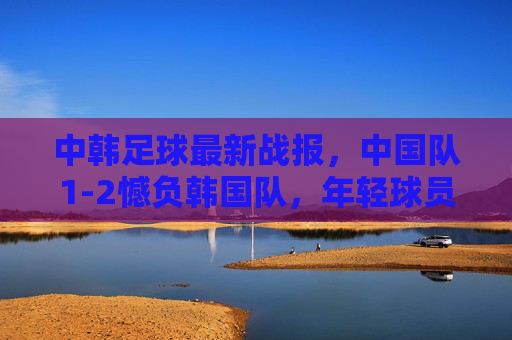 中韩足球最新战报,中国队1-2憾负韩国队,年轻球员展现潜力,中韩足球战报,1-2憾负韩国,小将潜力初显 中韩足球最新战报,中国队1-2憾负韩国队,年轻球员展现潜力,中韩足球战报,1-2憾负韩国,小将潜力初显