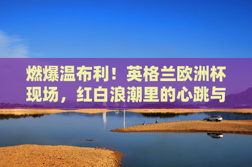 燃爆温布利!英格兰欧洲杯现场,红白浪潮里的心跳与呐喊,燃爆温布利!英格兰欧洲杯红白浪潮里的心跳呐喊 燃爆温布利!英格兰欧洲杯现场,红白浪潮里的心跳与呐喊,燃爆温布利!英格兰欧洲杯红白浪潮里的心跳呐喊