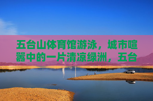 五台山体育馆游泳，城市喧嚣中的一片清凉绿洲，五台山体育馆游泳，城市喧嚣中的清凉绿洲
