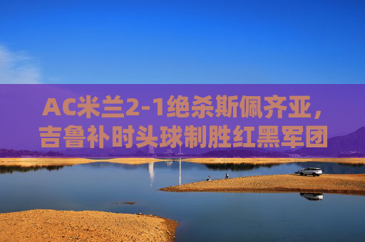 AC米兰2-1绝杀斯佩齐亚,吉鲁补时头球制胜红黑军团延续连胜 AC米兰2-1绝杀斯佩齐亚,吉鲁补时头球制胜红黑军团延续连胜