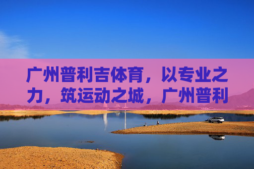 广州普利吉体育,以专业之力,筑运动之城,广州普利吉体育,专业之力筑运动之城 广州普利吉体育,以专业之力,筑运动之城,广州普利吉体育,专业之力筑运动之城