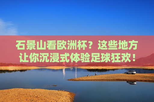 石景山看欧洲杯？这些地方让你沉浸式体验足球狂欢！石景山欧洲杯沉浸式足球狂欢