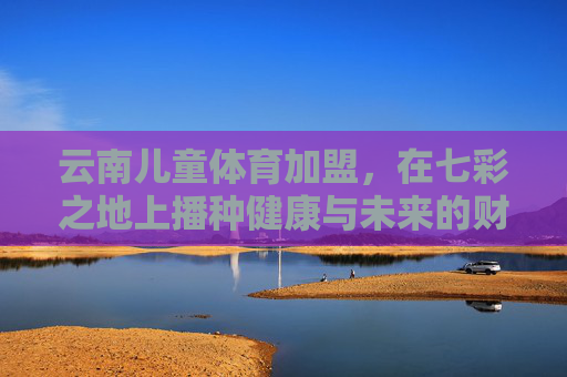 云南儿童体育加盟，在七彩之地上播种健康与未来的财富种子，云南儿童体育加盟，七彩大地播种健康与未来财富