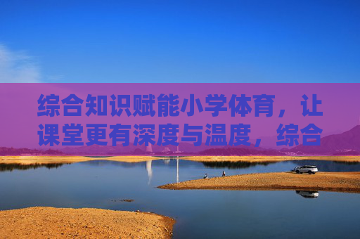 综合知识赋能小学体育,让课堂更有深度与温度,综合知识赋能小学体育,深度与温度并进 综合知识赋能小学体育,让课堂更有深度与温度,综合知识赋能小学体育,深度与温度并进