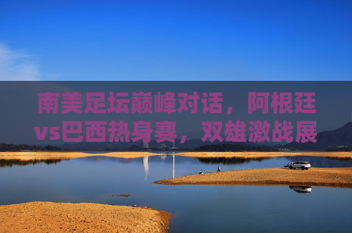 南美足坛巅峰对话,阿根廷vs巴西热身赛,双雄激战展锋芒,南美巅峰对决,阿根廷巴西热身赛激战 南美足坛巅峰对话,阿根廷vs巴西热身赛,双雄激战展锋芒,南美巅峰对决,阿根廷巴西热身赛激战