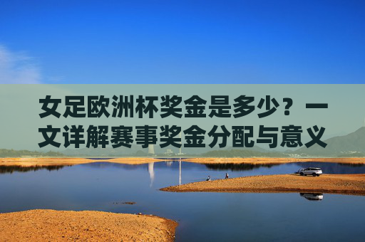 女足欧洲杯奖金是多少?一文详解赛事奖金分配与意义,女足欧洲杯奖金分配及意义详解 女足欧洲杯奖金是多少?一文详解赛事奖金分配与意义,女足欧洲杯奖金分配及意义详解