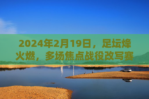 2024年2月19日,足坛烽火燃,多场焦点战役改写赛季格局,2024足坛烽火,焦点战役改写赛季格局 2024年2月19日,足坛烽火燃,多场焦点战役改写赛季格局,2024足坛烽火,焦点战役改写赛季格局
