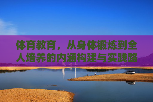 体育教育,从身体锻炼到全人培养的内涵构建与实践路径,体育教育,从身体锻炼到全人培养的内涵构建与实践路径 体育教育,从身体锻炼到全人培养的内涵构建与实践路径,体育教育,从身体锻炼到全人培养的内涵构建与实践路径
