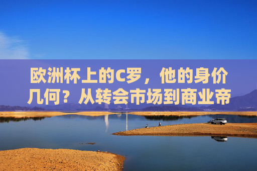 欧洲杯上的C罗,他的身价几何?从转会市场到商业帝国的多维价值,欧洲杯上的C罗,转会身价与商业帝国的多维价值 欧洲杯上的C罗,他的身价几何?从转会市场到商业帝国的多维价值,欧洲杯上的C罗,转会身价与商业帝国的多维价值