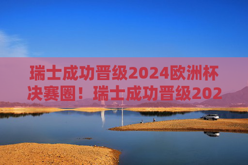 瑞士成功晋级2024欧洲杯决赛圈！瑞士成功晋级2024欧洲杯决赛圈