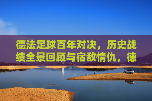 德法足球百年对决，历史战绩全景回顾与宿敌情仇，德法足球百年宿敌对决，历史战绩与情仇全景回顾