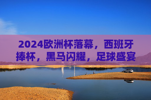 2024欧洲杯落幕,西班牙捧杯,黑马闪耀,足球盛宴的终极回响,2024欧洲杯终极回响,西班牙捧杯,黑马闪耀 2024欧洲杯落幕,西班牙捧杯,黑马闪耀,足球盛宴的终极回响,2024欧洲杯终极回响,西班牙捧杯,黑马闪耀