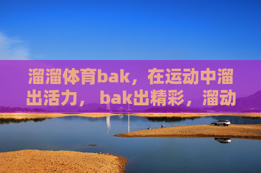 溜溜体育bak,在运动中溜出活力, bak出精彩,溜动活力, bak燃精彩 溜溜体育bak,在运动中溜出活力, bak出精彩,溜动活力, bak燃精彩