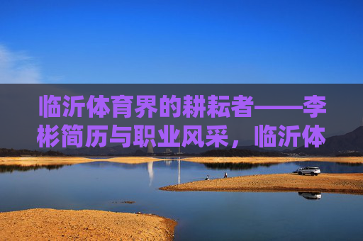 临沂体育界的耕耘者——李彬简历与职业风采，临沂体育耕耘者李彬，简历与职业风采