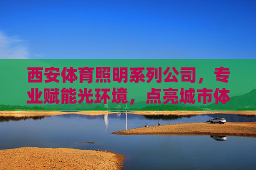 西安体育照明系列公司，专业赋能光环境，点亮城市体育活力，西安体育照明，专业赋能光环境，点亮城市体育活力
