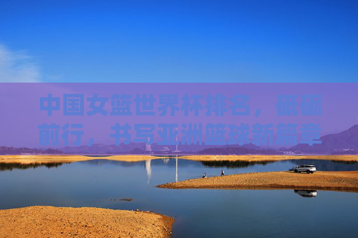 中国女篮世界杯排名,砥砺前行,书写亚洲篮球新篇章,中国女篮世界杯砥砺前行 书写亚洲篮球新篇章 中国女篮世界杯排名,砥砺前行,书写亚洲篮球新篇章,中国女篮世界杯砥砺前行 书写亚洲篮球新篇章