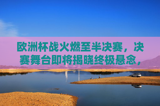 欧洲杯战火燃至半决赛,决赛舞台即将揭晓终极悬念,欧洲杯战火燃至半决赛,决赛终极悬念将揭晓 欧洲杯战火燃至半决赛,决赛舞台即将揭晓终极悬念,欧洲杯战火燃至半决赛,决赛终极悬念将揭晓