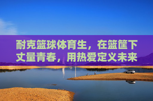 耐克篮球体育生,在篮筐下丈量青春,用热爱定义未来,篮球体育生,篮筐丈量青春,热爱定义未来 耐克篮球体育生,在篮筐下丈量青春,用热爱定义未来,篮球体育生,篮筐丈量青春,热爱定义未来