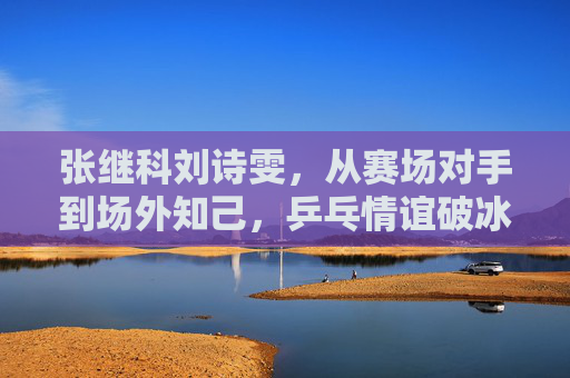 张继科刘诗雯,从赛场对手到场外知己,乒乓情谊破冰重暖,张继科刘诗雯,对手成知己,乒乓情谊破冰重暖 张继科刘诗雯,从赛场对手到场外知己,乒乓情谊破冰重暖,张继科刘诗雯,对手成知己,乒乓情谊破冰重暖