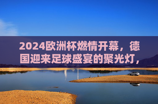 2024欧洲杯燃情开幕,德国迎来足球盛宴的聚光灯,2024欧洲杯燃情开幕 德国迎来足球盛宴聚光灯 2024欧洲杯燃情开幕,德国迎来足球盛宴的聚光灯,2024欧洲杯燃情开幕 德国迎来足球盛宴聚光灯