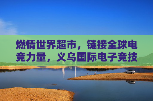 燃情世界超市,链接全球电竞力量,义乌国际电子竞技大赛的破圈之路,义乌国际电竞赛,世界超市链接全球电竞的破圈之路 燃情世界超市,链接全球电竞力量,义乌国际电子竞技大赛的破圈之路,义乌国际电竞赛,世界超市链接全球电竞的破圈之路