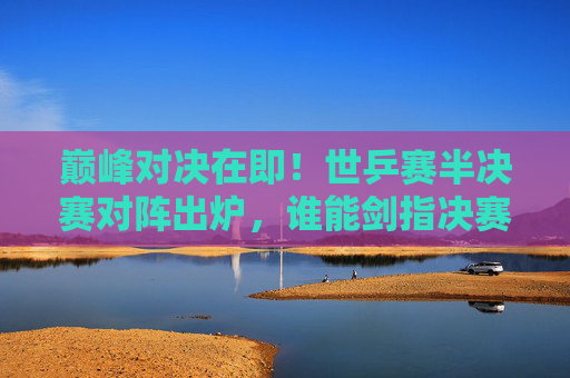 巅峰对决在即！世乒赛半决赛对阵出炉，谁能剑指决赛？世乒赛半决赛对阵出炉，巅峰对决谁能剑指决赛？