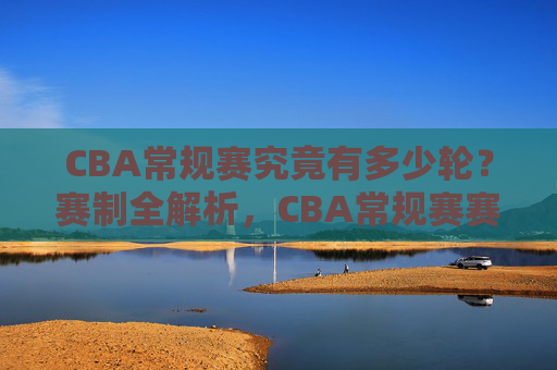 CBA常规赛究竟有多少轮？赛制全解析，CBA常规赛赛制全解析，轮次与规则详解