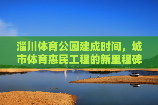 淄川体育公园建成时间,城市体育惠民工程的新里程碑,淄川体育公园建成,城市体育惠民工程新里程碑 淄川体育公园建成时间,城市体育惠民工程的新里程碑,淄川体育公园建成,城市体育惠民工程新里程碑