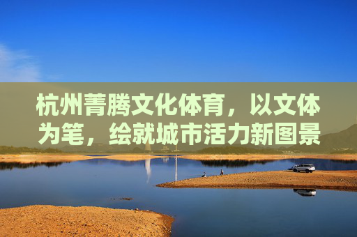 杭州菁腾文化体育,以文体为笔,绘就城市活力新图景,杭州菁腾,以文体之笔,绘城市活力新图景 杭州菁腾文化体育,以文体为笔,绘就城市活力新图景,杭州菁腾,以文体之笔,绘城市活力新图景