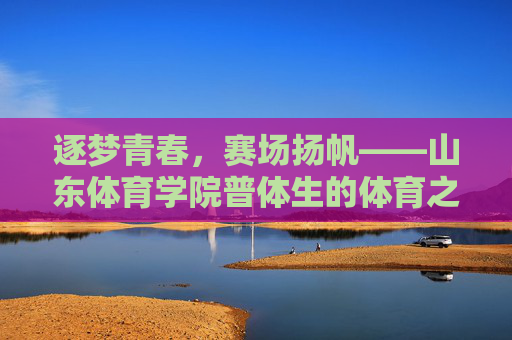 逐梦青春,赛场扬帆——山东体育学院普体生的体育之路,逐梦青春,赛场扬帆——山东体育学院普体生的体育之路 逐梦青春,赛场扬帆——山东体育学院普体生的体育之路,逐梦青春,赛场扬帆——山东体育学院普体生的体育之路