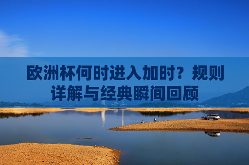 欧洲杯何时进入加时?规则详解与经典瞬间回顾 欧洲杯何时进入加时?规则详解与经典瞬间回顾