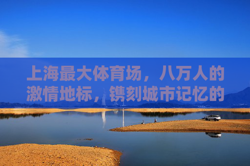 上海最大体育场,八万人的激情地标,镌刻城市记忆的体育殿堂,上海最大体育场,镌刻城市记忆的八万人体育殿堂 上海最大体育场,八万人的激情地标,镌刻城市记忆的体育殿堂,上海最大体育场,镌刻城市记忆的八万人体育殿堂