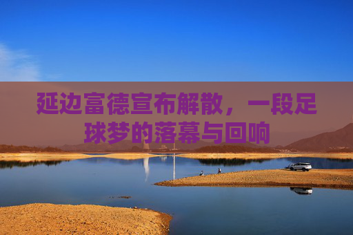 延边富德宣布解散,一段足球梦的落幕与回响 延边富德宣布解散,一段足球梦的落幕与回响