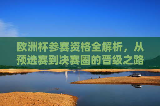 欧洲杯参赛资格全解析，从预选赛到决赛圈的晋级之路
