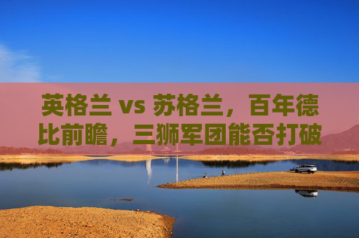 英格兰 vs 苏格兰，百年德比前瞻，三狮军团能否打破心魔？英格兰vs苏格兰，百年德比，三狮军团盼破心魔