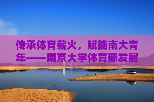 传承体育薪火，赋能南大青年——南京大学体育部发展纪实，传承体育薪火 赋能南大青年——南京大学体育部发展纪实